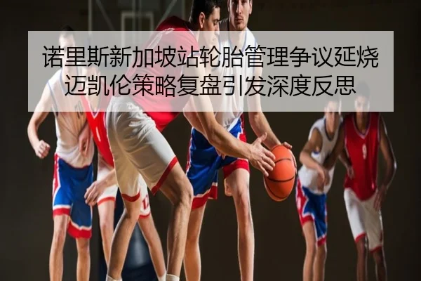 诺里斯新加坡站轮胎管理争议延烧 迈凯伦策略复盘引发深度反思