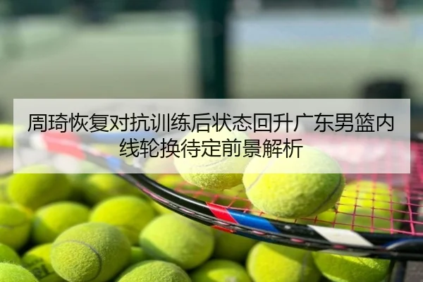 周琦恢复对抗训练后状态回升广东男篮内线轮换待定前景解析