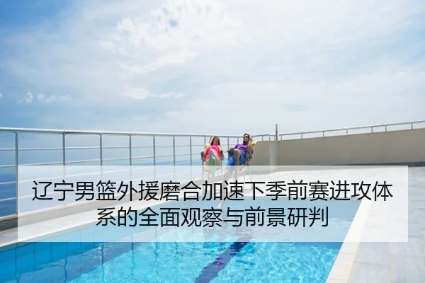 辽宁男篮外援磨合加速下季前赛进攻体系的全面观察与前景研判